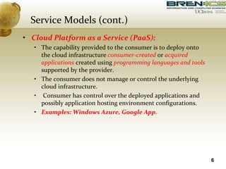 • Cloud Platform as a Service (PaaS):
• The capability provided to the consumer is to deploy onto
the cloud infrastructure consumer-created or acquired
applications created using programming languages and tools
supported by the provider.
• The consumer does not manage or control the underlying
cloud infrastructure.
• Consumer has control over the deployed applications and
possibly application hosting environment configurations.
• Examples: Windows Azure, Google App.
6
Service Models (cont.)
 