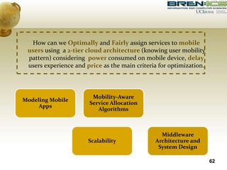 How can we Optimally and Fairly assign services to mobile
users using a 2-tier cloud architecture (knowing user mobility
pattern) considering power consumed on mobile device, delay
users experience and price as the main criteria for optimization.
62
Modeling Mobile
Apps
Mobility-Aware
Service Allocation
Algorithms
Scalability
Middleware
Architecture and
System Design
 
