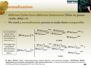 66
• different QoSes have different dimensions (Price->$, power-
>joule, delay->s)
• We need a normalization process to make them comparable.
Normalization
𝑾(𝒖 𝒌) 𝒑𝒐𝒘𝒆𝒓 ≝
𝑾(𝒖 𝒌) 𝒑𝒐𝒘𝒆𝒓
𝒎𝒂𝒙
− 𝑾(𝒖 𝒌) 𝒑𝒐𝒘𝒆𝒓
𝑾(𝒖 𝒌) 𝒑𝒐𝒘𝒆𝒓
𝒎𝒂𝒙
− 𝑾(𝒖 𝒌) 𝒑𝒐𝒘𝒆𝒓
𝒎𝒊𝒏
, 𝑾(𝒖 𝒌) 𝒑𝒐𝒘𝒆𝒓
𝒎𝒂𝒙
≠
𝑾(𝒖 𝒌) 𝒑𝒐𝒘𝒆𝒓
𝒎𝒊𝒏
𝟏, 𝒆𝒍𝒔𝒆
𝑾(𝒖 𝒌) 𝜯
𝑳
𝒑𝒐𝒘𝒆𝒓
≝
𝑾(𝒖 𝒌) 𝜯
𝑳
𝒑𝒐𝒘𝒆𝒓
𝒎𝒂𝒙
− 𝑾(𝒖 𝒌) 𝜯
𝑳
𝒑𝒐𝒘𝒆𝒓
𝑾(𝒖 𝒌) 𝜯
𝑳
𝒑𝒐𝒘𝒆𝒓
𝒎𝒂𝒙
− 𝑾(𝒖 𝒌) 𝜯
𝑳
𝒑𝒐𝒘𝒆𝒓
𝒎𝒊𝒏 , 𝑾(𝒖 𝒌) 𝜯
𝑳
𝒑𝒐𝒘𝒆𝒓
𝒎𝒂𝒙
≠
𝑾(𝒖 𝒌) 𝜯
𝑳
𝒑𝒐𝒘𝒆𝒓
𝒎𝒊𝒏
𝟏, 𝒆𝒍𝒔𝒆
The normalized
power, price
and delay is the
real number in
interval [0,1].
The higher the
normalized
QoS the better
the execution
plan is.
M. Reza. Rahimi, Nalini Venkatasubramanian, Sharad Mehrotra and Athanasios Vasilakos, "MAPCloud: Mobile
Applications on an Elastic and Scalable 2-Tier Cloud Architecture", In the 5th IEEE/ACM International Conference
on Utility and Cloud Computing (UCC 2012), USA, Nov 2012.
 