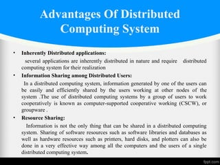 Advantages Of Distributed
Computing System
• Inherently Distributed applications:
several applications are inherently distributed in nature and require distributed
computing system for their realization
• Information Sharing among Distributed Users:
In a distributed computing system, information generated by one of the users can
be easily and efficiently shared by the users working at other nodes of the
system .The use of distributed computing systems by a group of users to work
cooperatively is known as computer-supported cooperative working (CSCW), or
groupware .
• Resource Sharing:
Information is not the only thing that can be shared in a distributed computing
system. Sharing of software resources such as software libraries and databases as
well as hardware resources such as printers, hard disks, and plotters can also be
done in a very effective way among all the computers and the users of a single
distributed computing system.
 