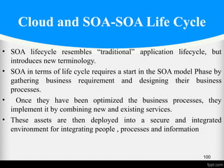 Cloud and SOA-SOA Life Cycle
• SOA lifecycle resembles “traditional” application lifecycle, but
introduces new terminology.
• SOA in terms of life cycle requires a start in the SOA model Phase by
gathering business requirement and designing their business
processes.
• Once they have been optimized the business processes, they
implement it by combining new and existing services.
• These assets are then deployed into a secure and integrated
environment for integrating people , processes and information
04/03/17
100
 