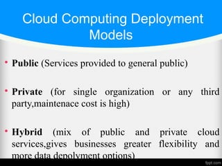 Cloud Computing Deployment
Models

Public (Services provided to general public)

Private (for single organization or any third
party,maintenace cost is high)

Hybrid (mix of public and private cloud
services,gives businesses greater flexibility and
more data depolyment options)
 