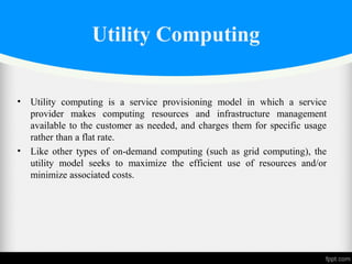 Utility Computing
• Utility computing is a service provisioning model in which a service
provider makes computing resources and infrastructure management
available to the customer as needed, and charges them for specific usage
rather than a flat rate.
• Like other types of on-demand computing (such as grid computing), the
utility model seeks to maximize the efficient use of resources and/or
minimize associated costs.
 