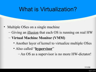 What is Virtualization?
• Multiple OSes on a single machine
– Giving an illusion that each OS is running on real HW
– Virtual Machine Monitor (VMM)
• Another layer of kernel to virtualize multiple OSes
• Also called “hypervisor”
–An OS as a supervisor is no more HW-dictator!
111/30
 