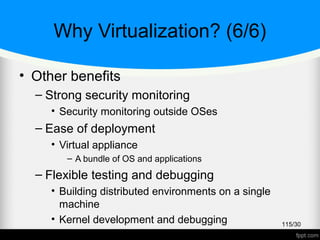 Why Virtualization? (6/6)
• Other benefits
– Strong security monitoring
• Security monitoring outside OSes
– Ease of deployment
• Virtual appliance
– A bundle of OS and applications
– Flexible testing and debugging
• Building distributed environments on a single
machine
• Kernel development and debugging
• VM-based recording and replaying
115/30
 
