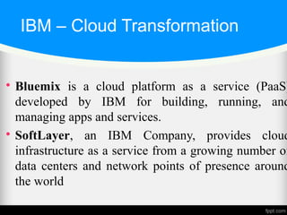 IBM – Cloud Transformation

Bluemix is a cloud platform as a service (PaaS)
developed by IBM for building, running, and
managing apps and services.

SoftLayer, an IBM Company, provides cloud
infrastructure as a service from a growing number of
data centers and network points of presence around
the world
 