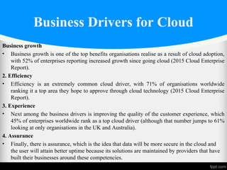 Business Drivers for Cloud
Business growth
• Business growth is one of the top benefits organisations realise as a result of cloud adoption,
with 52% of enterprises reporting increased growth since going cloud (2015 Cloud Enterprise
Report).
2. Efficiency
• Efficiency is an extremely common cloud driver, with 71% of organisations worldwide
ranking it a top area they hope to approve through cloud technology (2015 Cloud Enterprise
Report).
3. Experience
• Next among the business drivers is improving the quality of the customer experience, which
45% of enterprises worldwide rank as a top cloud driver (although that number jumps to 61%
looking at only organisations in the UK and Australia).
4. Assurance
• Finally, there is assurance, which is the idea that data will be more secure in the cloud and
the user will attain better uptime because its solutions are maintained by providers that have
built their businesses around these competencies.
 