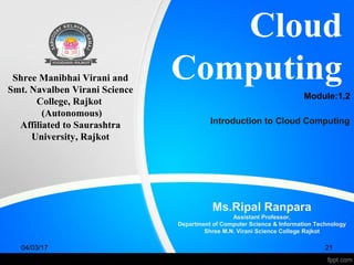 Cloud
Computing
Ms.Ripal Ranpara
Assistant Professor,
Department of Computer Science & Information Technology
Shree M.N. Virani Science College Rajkot
Shree Manibhai Virani and
Smt. Navalben Virani Science
College, Rajkot
(Autonomous)
Affiliated to Saurashtra
University, Rajkot
04/03/17 21
Module:1.2
Introduction to Cloud Computing
 