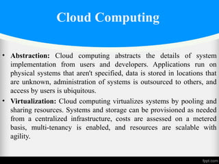 Cloud Computing
• Abstraction: Cloud computing abstracts the details of system
implementation from users and developers. Applications run on
physical systems that aren't specified, data is stored in locations that
are unknown, administration of systems is outsourced to others, and
access by users is ubiquitous.
• Virtualization: Cloud computing virtualizes systems by pooling and
sharing resources. Systems and storage can be provisioned as needed
from a centralized infrastructure, costs are assessed on a metered
basis, multi-tenancy is enabled, and resources are scalable with
agility.
 