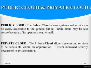 04/03/17 29
PUBLIC CLOUDPUBLIC CLOUD : The Public Cloud allows systems and services to
be easily accessible to the general public. Public cloud may be less
secure because of its openness, e.g., e-mail.
PRIVATE CLOUDPRIVATE CLOUD : The Private Cloud allows systems and services
to be accessible within an organization. It offers increased security
because of its private nature.
PUBLIC CLOUD & PRIVATE CLOUDPUBLIC CLOUD & PRIVATE CLOUD :
 