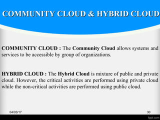 04/03/17 30
COMMUNITY CLOUDCOMMUNITY CLOUD : The Community Cloud allows systems and
services to be accessible by group of organizations.
HYBRID CLOUDHYBRID CLOUD : The Hybrid Cloud is mixture of public and private
cloud. However, the critical activities are performed using private cloud
while the non-critical activities are performed using public cloud.
COMMUNITY CLOUD & HYBRID CLOUDCOMMUNITY CLOUD & HYBRID CLOUD
 