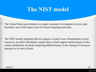 The NIST model
• The United States government is a major consumer of computer services and,
therefore, one of the major users of cloud computing networks.
• The NIST model originally did not require a cloud to use virtualization to pool
resources, nor did it absolutely require that a cloud support multi-tenancy in the
earliest definitions of cloud computing.Multi-tenancy is the sharing of resources
among two or more clients
04/03/17 32
 