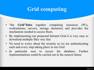 • "the Grid"links together computing resources (PCs,
workstations, servers, storage elements) and provides the
mechanism needed to access them.
• By implementing our proposed Intranet Grid it is very easy to
download multiple files very fast
• No need to worry about the security as we are authenticating
each and every step taking place in our Grid
• In particular user to access the database. Further
implementations could be carried out in the nearest future
Grid computing
 