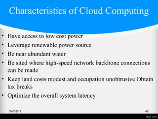 Characteristics of Cloud Computing
• Have access to low cost power
• Leverage renewable power source
• Be near abundant water
• Be sited where high-speed network backbone connections
can be made
• Keep land costs modest and occupation unobtrusive Obtain
tax breaks
• Optimize the overall system latency
04/03/17 43
 