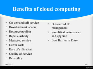 Benefits of cloud computing
• On-demand self-service
• Broad network access
• Resource pooling
• Rapid elasticity
• Measured service
• Lower costs
• Ease of utilization
• Quality of Service
• Reliability
04/03/17 44
• Outsourced IT
management
• Simplified maintenance
and upgrade
• Low Barrier to Entry
 