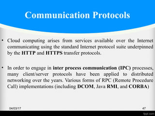 Communication Protocols
• Cloud computing arises from services available over the Internet
communicating using the standard Internet protocol suite underpinned
by the HTTP and HTTPS transfer protocols.
• In order to engage in inter process communication (IPC) processes,
many client/server protocols have been applied to distributed
networking over the years. Various forms of RPC (Remote Procedure
Call) implementations (including DCOM, Java RMI, and CORBA)
04/03/17 47
 