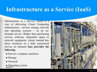 Infrastructure as a Service (IaaS)
• Infrastructure as a Service (IaaS) is a
way of delivering Cloud Computing
infrastructure – servers, storage, network
and operating systems – as an on-
demand service. Rather than purchasing
servers, software, datacenter space or
network equipment, clients instead buy
those resources as a fully outsourced
service on demand Iaas provides the
following
● Servers- compute, machines
● Storage
● Network
● Operating system
04/03/17 50
 
