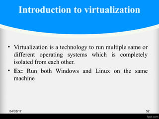 Introduction to virtualization
• Virtualization is a technology to run multiple same or
different operating systems which is completely
isolated from each other.
• Ex: Run both Windows and Linux on the same
machine
04/03/17 52
 