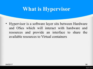 What is Hypervisor
• Hypervisor is a software layer sits between Hardware
and OSes which will interact with hardware and
resources and provide an interface to share the
available resources to Virtual containers
04/03/17 56
 