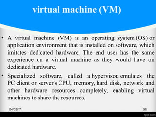 virtual machine (VM)
• A virtual machine (VM) is an operating system (OS) or
application environment that is installed on software, which
imitates dedicated hardware. The end user has the same
experience on a virtual machine as they would have on
dedicated hardware.
• Specialized software, called a hypervisor, emulates the
PC client or server's CPU, memory, hard disk, network and
other hardware resources completely, enabling virtual
machines to share the resources.
04/03/17 58
 