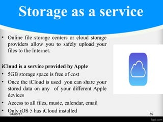 Storage as a service
• Online file storage centers or cloud storage
providers allow you to safely upload your
files to the Internet.
iCloud is a service provided by Apple
• 5GB storage space is free of cost
• Once the iCloud is used you can share your
stored data on any of your different Apple
devices
• Aceess to all files, music, calendar, email
• Only iOS 5 has iCloud installed04/03/17 59
 