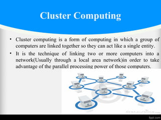 • Cluster computing is a form of computing in which a group of
computers are linked together so they can act like a single entity.
• It is the technique of linking two or more computers into a
network(Usually through a local area network)in order to take
advantage of the parallel processing power of those computers.
Cluster Computing
 