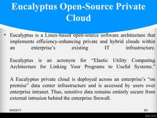 Eucalyptus Open-Source Private
Cloud
• Eucalyptus is a Linux-based open-source software architecture that
implements efficiency-enhancing private and hybrid clouds within
an enterprise’s existing IT infrastructure.
Eucalyptus is an acronym for “Elastic Utility Computing
Architecture for Linking Your Programs to Useful Systems.”
A Eucalyptus private cloud is deployed across an enterprise’s “on
premise” data center infrastructure and is accessed by users over
enterprise intranet. Thus, sensitive data remains entirely secure from
external intrusion behind the enterprise firewall.
04/03/17 63
 