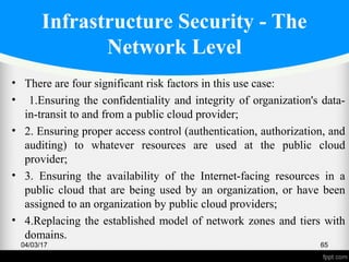Infrastructure Security - The
Network Level
• There are four significant risk factors in this use case:
• 1.Ensuring the confidentiality and integrity of organization's data-
in-transit to and from a public cloud provider;
• 2. Ensuring proper access control (authentication, authorization, and
auditing) to whatever resources are used at the public cloud
provider;
• 3. Ensuring the availability of the Internet-facing resources in a
public cloud that are being used by an organization, or have been
assigned to an organization by public cloud providers;
• 4.Replacing the established model of network zones and tiers with
domains.
04/03/17 65
 