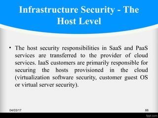 Infrastructure Security - The
Host Level
• The host security responsibilities in SaaS and PaaS
services are transferred to the provider of cloud
services. IaaS customers are primarily responsible for
securing the hosts provisioned in the cloud
(virtualization software security, customer guest OS
or virtual server security).
04/03/17 66
 