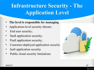 Infrastructure Security - The
Application Level
• The level is responsible for managing
• Application-level security threats;
• End user security;
• SaaS application security;
• PaaS application security;
• Customer-deployed application security
• IaaS application security
• Public cloud security limitations
04/03/17 67
 
