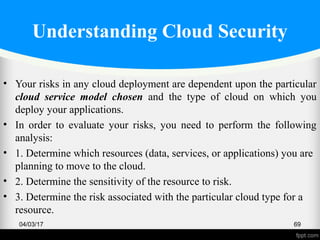 Understanding Cloud Security
• Your risks in any cloud deployment are dependent upon the particular
cloud service model chosen and the type of cloud on which you
deploy your applications.
• In order to evaluate your risks, you need to perform the following
analysis:
• 1. Determine which resources (data, services, or applications) you are
planning to move to the cloud.
• 2. Determine the sensitivity of the resource to risk.
• 3. Determine the risk associated with the particular cloud type for a
resource.
04/03/17 69
 