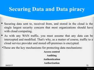 Securing Data and Data piracy
 Securing data sent to, received from, and stored in the cloud is the
single largest security concern that most organizations should have
with cloud computing.
 As with any WAN traffic, you must assume that any data can be
intercepted and modified. That's why, as a matter of course, traffic to a
cloud service provider and stored off-premises is encrypted.
•These are the key mechanisms for protecting data mechanisms:
Access control
Auditing
Authentication
Authorization
04/03/17 72
 