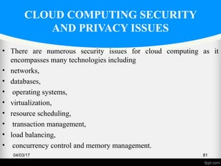 CLOUD COMPUTING SECURITY
AND PRIVACY ISSUES
• There are numerous security issues for cloud computing as it
encompasses many technologies including
• networks,
• databases,
• operating systems,
• virtualization,
• resource scheduling,
• transaction management,
• load balancing,
• concurrency control and memory management.
04/03/17 81
 