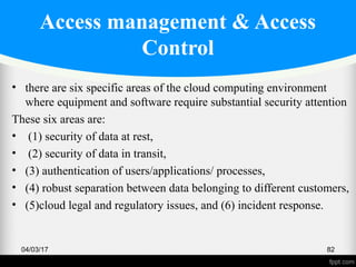 Access management & Access
Control
• there are six specific areas of the cloud computing environment
where equipment and software require substantial security attention
These six areas are:
• (1) security of data at rest,
• (2) security of data in transit,
• (3) authentication of users/applications/ processes,
• (4) robust separation between data belonging to different customers,
• (5)cloud legal and regulatory issues, and (6) incident response.
04/03/17 82
 