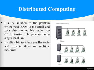 Distributed Computing
• It’s the solution to the problem
where your RAM is too small and
your data are too big and/or too
CPU-intensive to be processed on a
single machine.
• It split a big task into smaller tasks
and execute them on multiple
machines
 