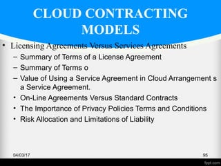 CLOUD CONTRACTING
MODELS
• Licensing Agreements Versus Services Agreements
– Summary of Terms of a License Agreement
– Summary of Terms o
– Value of Using a Service Agreement in Cloud Arrangement s
a Service Agreement.
• On-Line Agreements Versus Standard Contracts
• The Importance of Privacy Policies Terms and Conditions
• Risk Allocation and Limitations of Liability
04/03/17 95
 