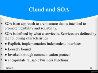 Cloud and SOA
• SOA is an approach to architecture that is intended to
promote flexibility and scalability.
• SOA is defined by what a service is. Services are defined by
the following characteristics
• ● Explicit, implementation-independent interfaces
• ● Loosely bound
• ● Invoked through communication protocol
• ● encapsulate reusable business functions
04/03/17 98
 