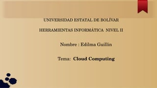UNIVERSIDAD ESTATAL DE BOLÍVAR
HERRAMIENTAS INFORMÁTICA  NIVEL II
Nombre : Edilma Guillin 
Tema:  Cloud Computing 
 
