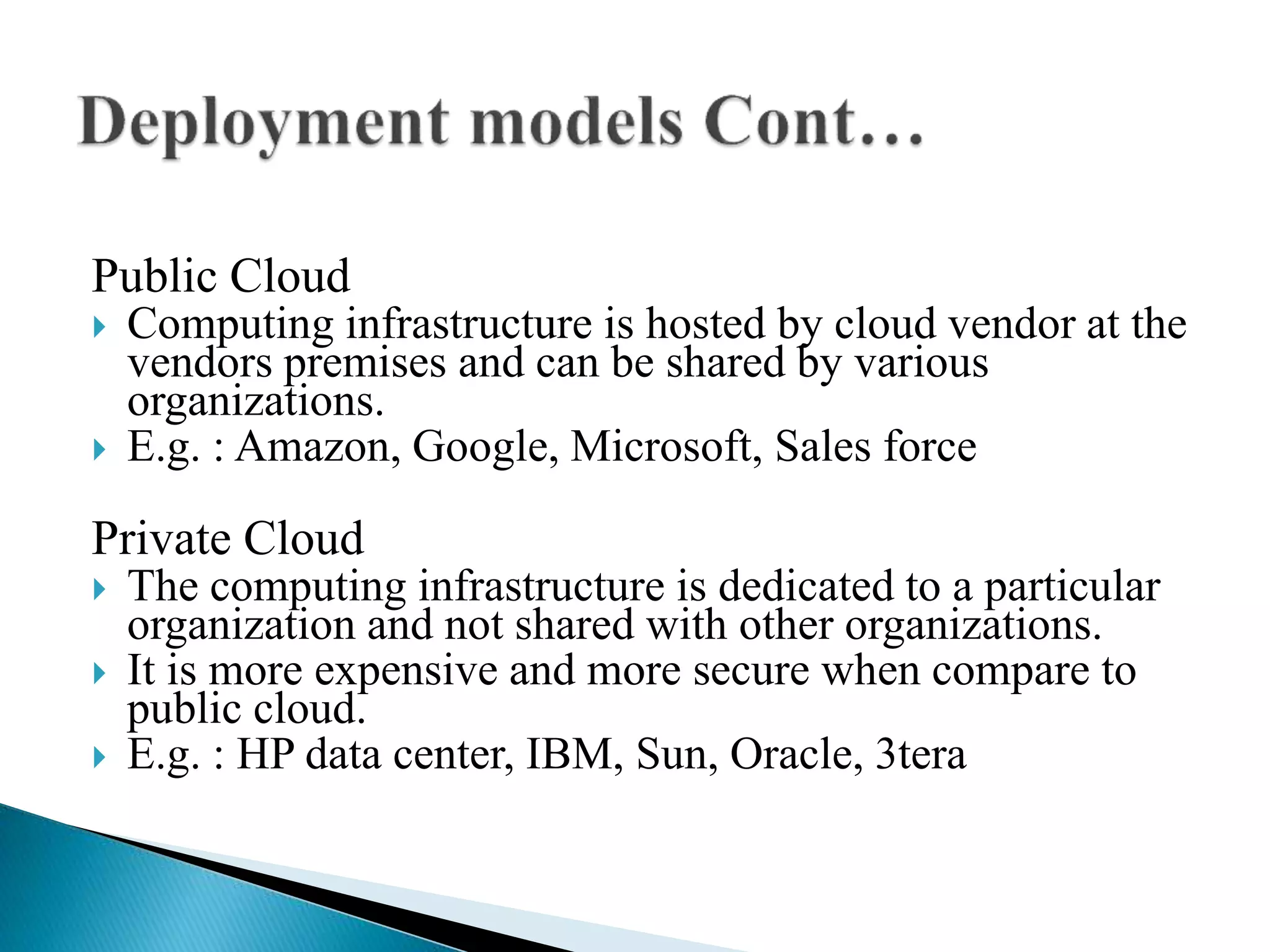 Public Cloud
 Computing infrastructure is hosted by cloud vendor at the
vendors premises and can be shared by various
organizations.
 E.g. : Amazon, Google, Microsoft, Sales force
Private Cloud
 The computing infrastructure is dedicated to a particular
organization and not shared with other organizations.
 It is more expensive and more secure when compare to
public cloud.
 E.g. : HP data center, IBM, Sun, Oracle, 3tera
 