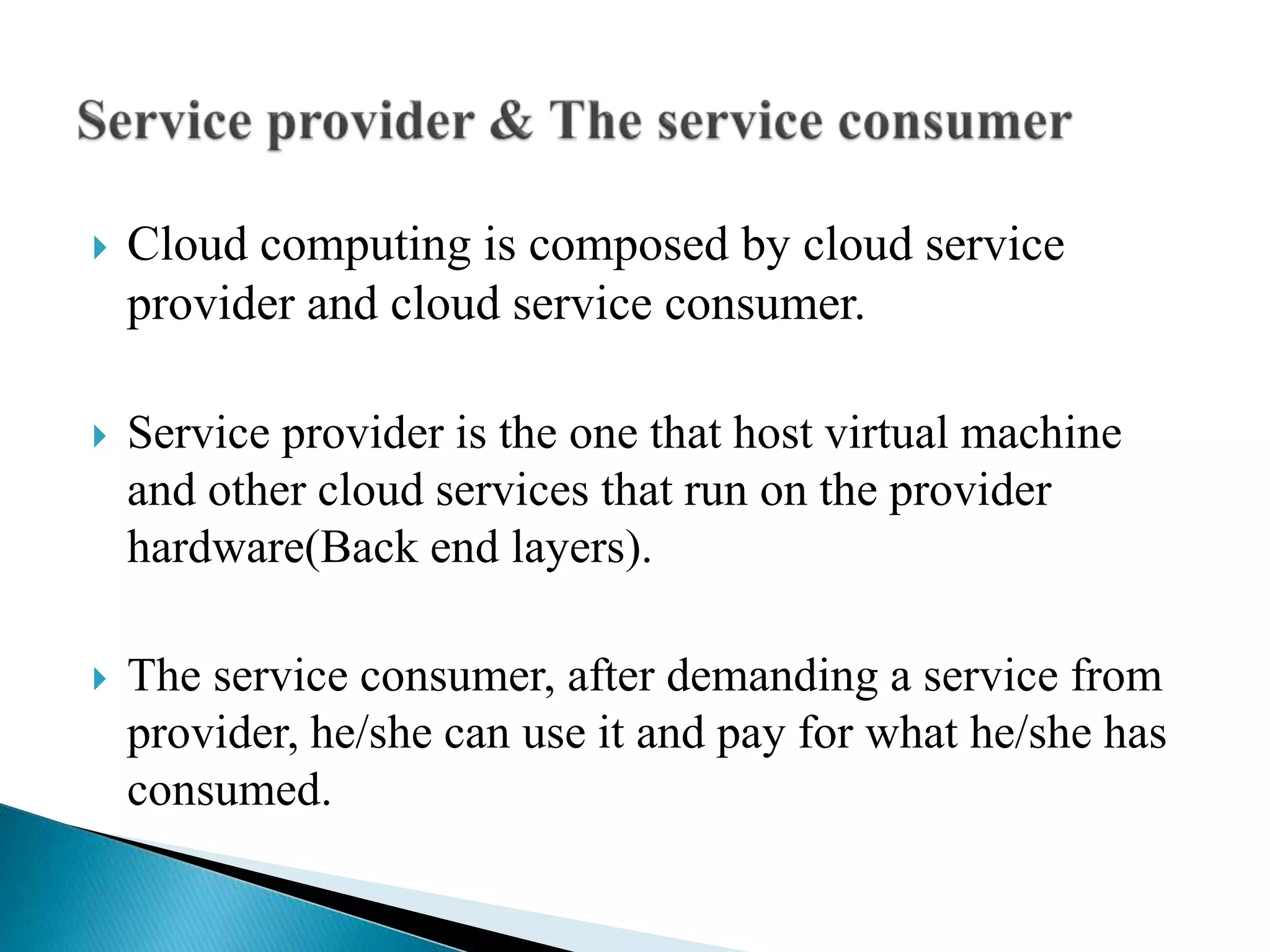  Cloud computing is composed by cloud service
provider and cloud service consumer.
 Service provider is the one that host virtual machine
and other cloud services that run on the provider
hardware(Back end layers).
 The service consumer, after demanding a service from
provider, he/she can use it and pay for what he/she has
consumed.
 