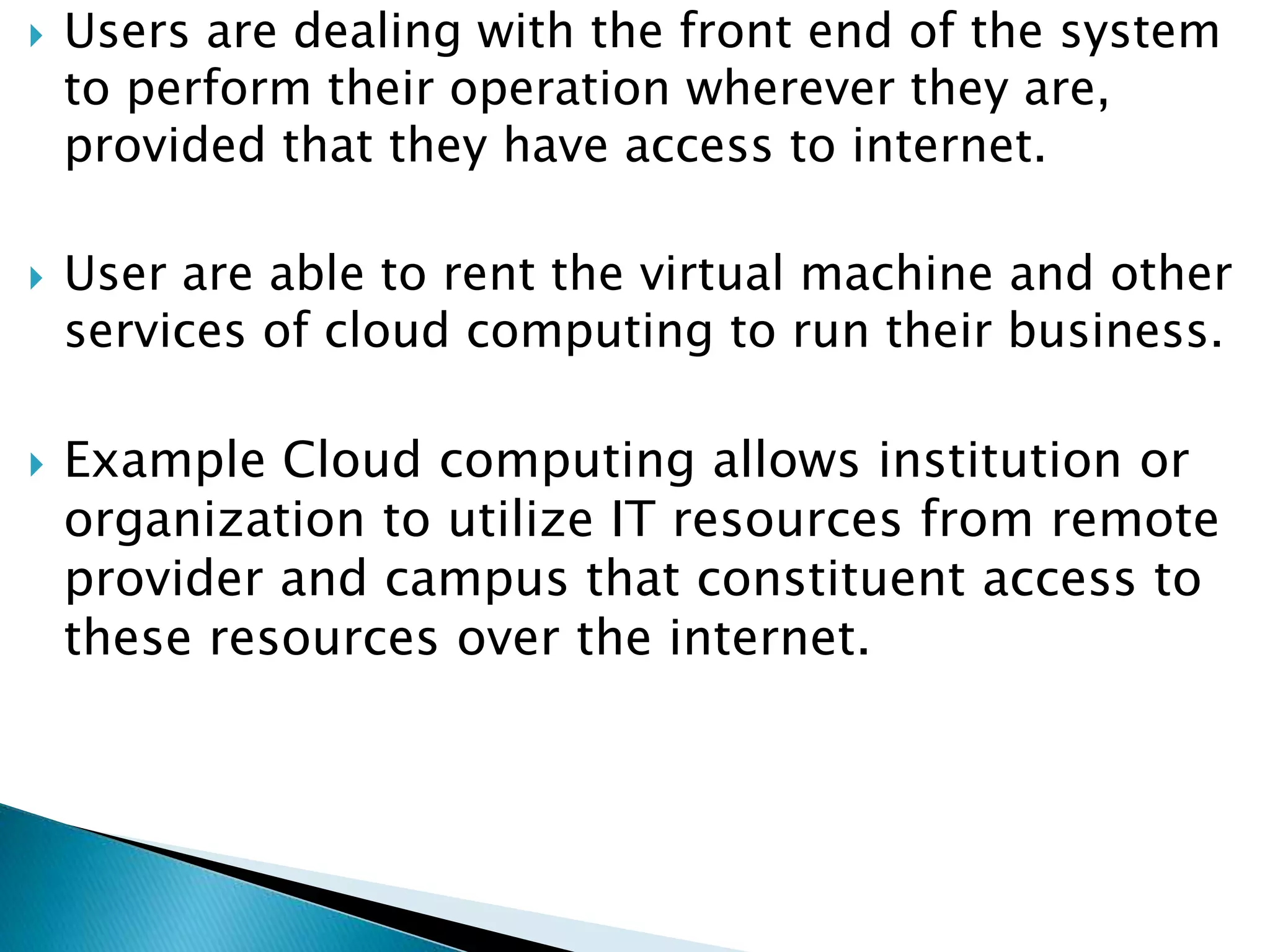  Users are dealing with the front end of the system
to perform their operation wherever they are,
provided that they have access to internet.
 User are able to rent the virtual machine and other
services of cloud computing to run their business.
 Example Cloud computing allows institution or
organization to utilize IT resources from remote
provider and campus that constituent access to
these resources over the internet.
 
