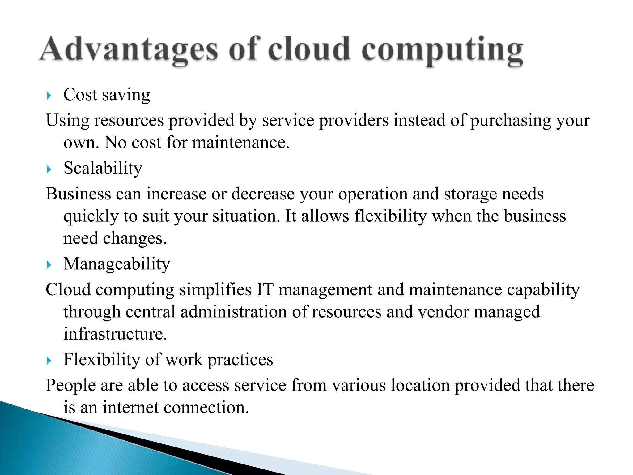  Cost saving
Using resources provided by service providers instead of purchasing your
own. No cost for maintenance.
 Scalability
Business can increase or decrease your operation and storage needs
quickly to suit your situation. It allows flexibility when the business
need changes.
 Manageability
Cloud computing simplifies IT management and maintenance capability
through central administration of resources and vendor managed
infrastructure.
 Flexibility of work practices
People are able to access service from various location provided that there
is an internet connection.
 