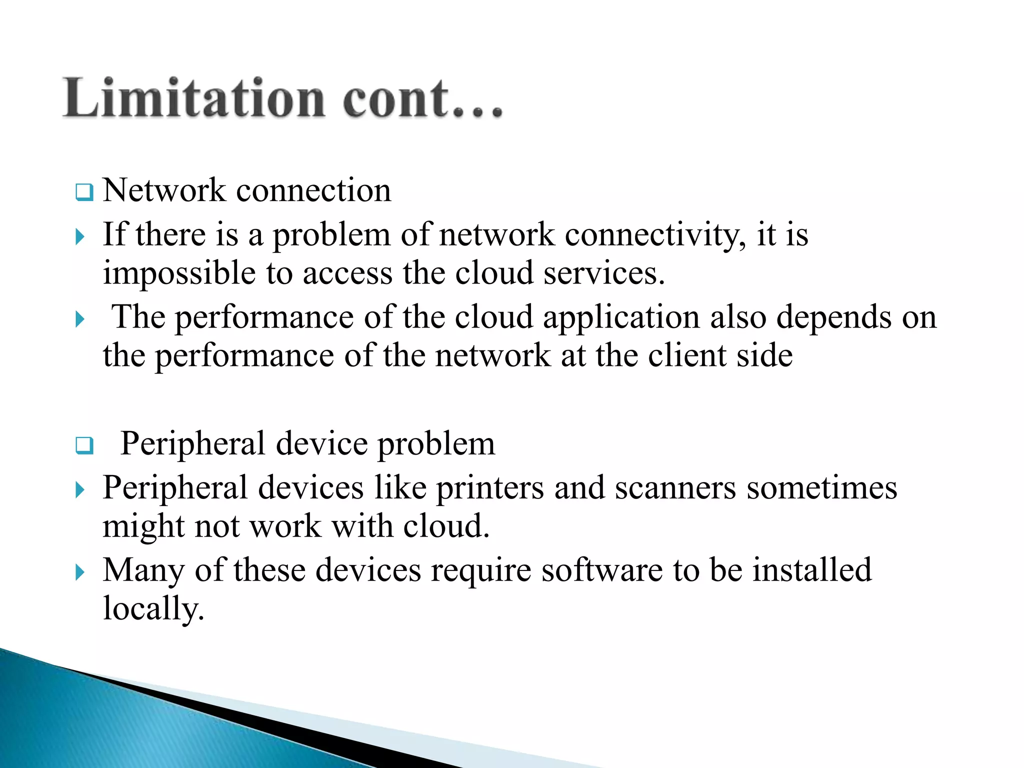  Network connection
 If there is a problem of network connectivity, it is
impossible to access the cloud services.
 The performance of the cloud application also depends on
the performance of the network at the client side
 Peripheral device problem
 Peripheral devices like printers and scanners sometimes
might not work with cloud.
 Many of these devices require software to be installed
locally.
 