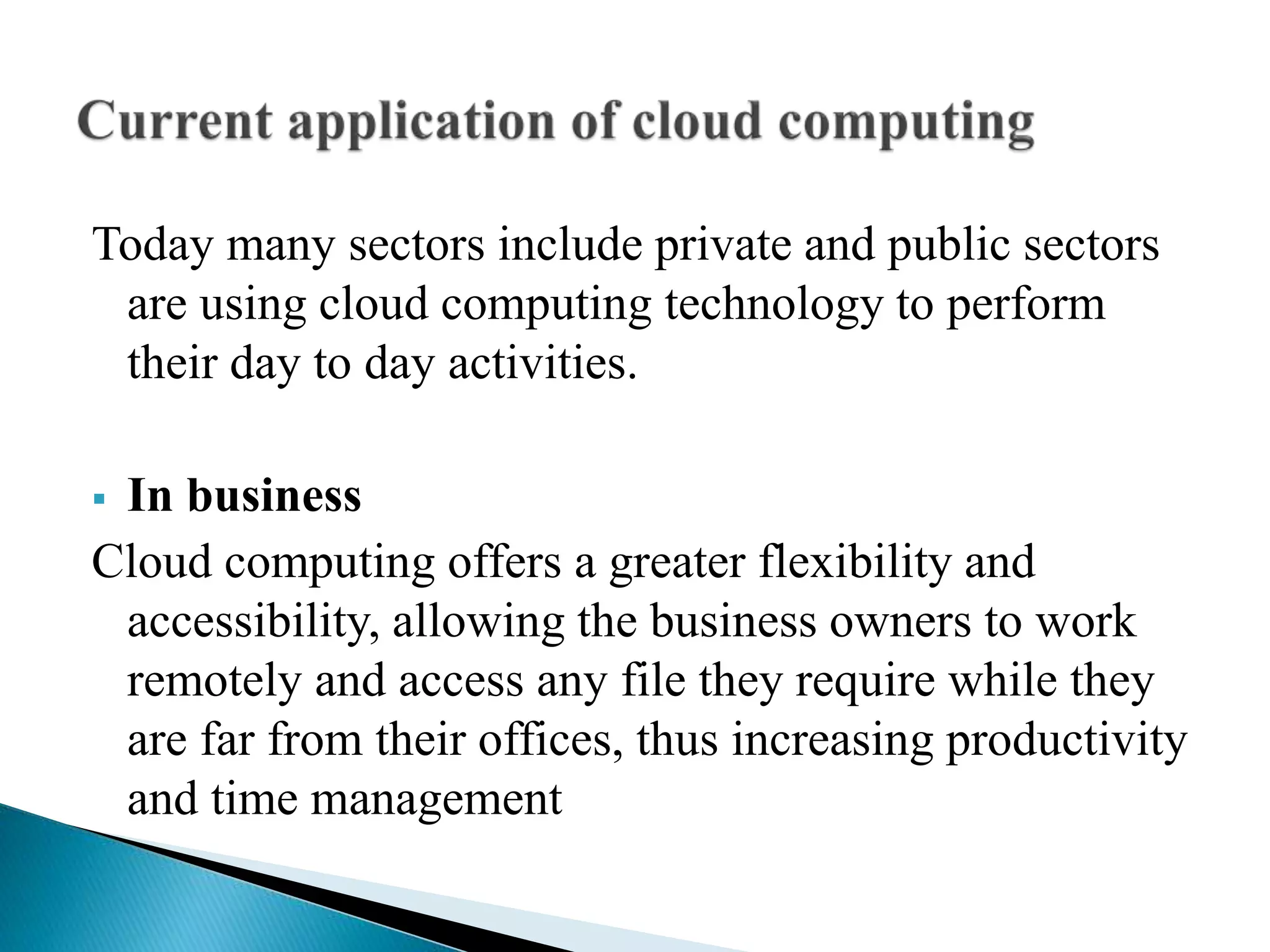 Today many sectors include private and public sectors
are using cloud computing technology to perform
their day to day activities.
 In business
Cloud computing offers a greater flexibility and
accessibility, allowing the business owners to work
remotely and access any file they require while they
are far from their offices, thus increasing productivity
and time management
 