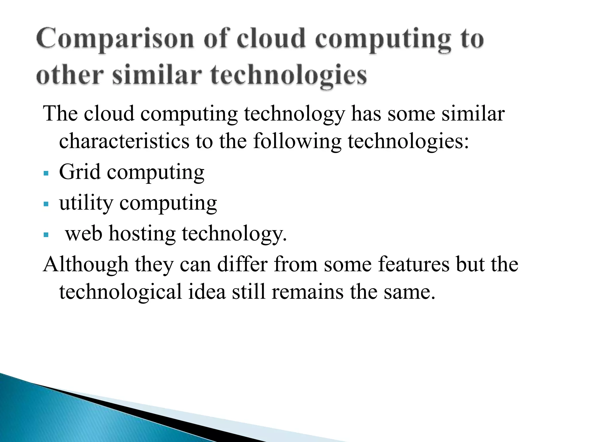 The cloud computing technology has some similar
characteristics to the following technologies:
 Grid computing
 utility computing
 web hosting technology.
Although they can differ from some features but the
technological idea still remains the same.
 