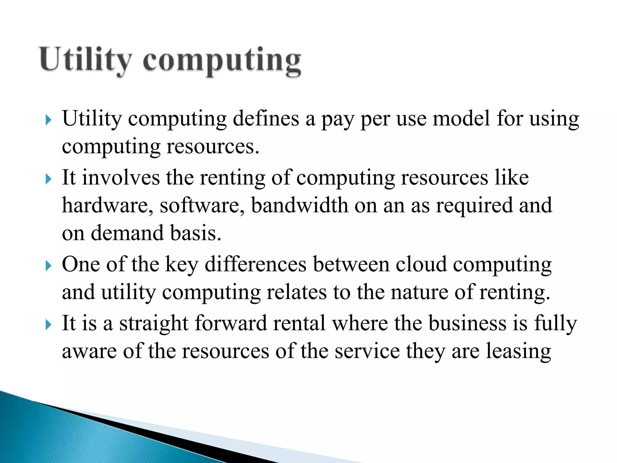  Utility computing defines a pay per use model for using
computing resources.
 It involves the renting of computing resources like
hardware, software, bandwidth on an as required and
on demand basis.
 One of the key differences between cloud computing
and utility computing relates to the nature of renting.
 It is a straight forward rental where the business is fully
aware of the resources of the service they are leasing
 