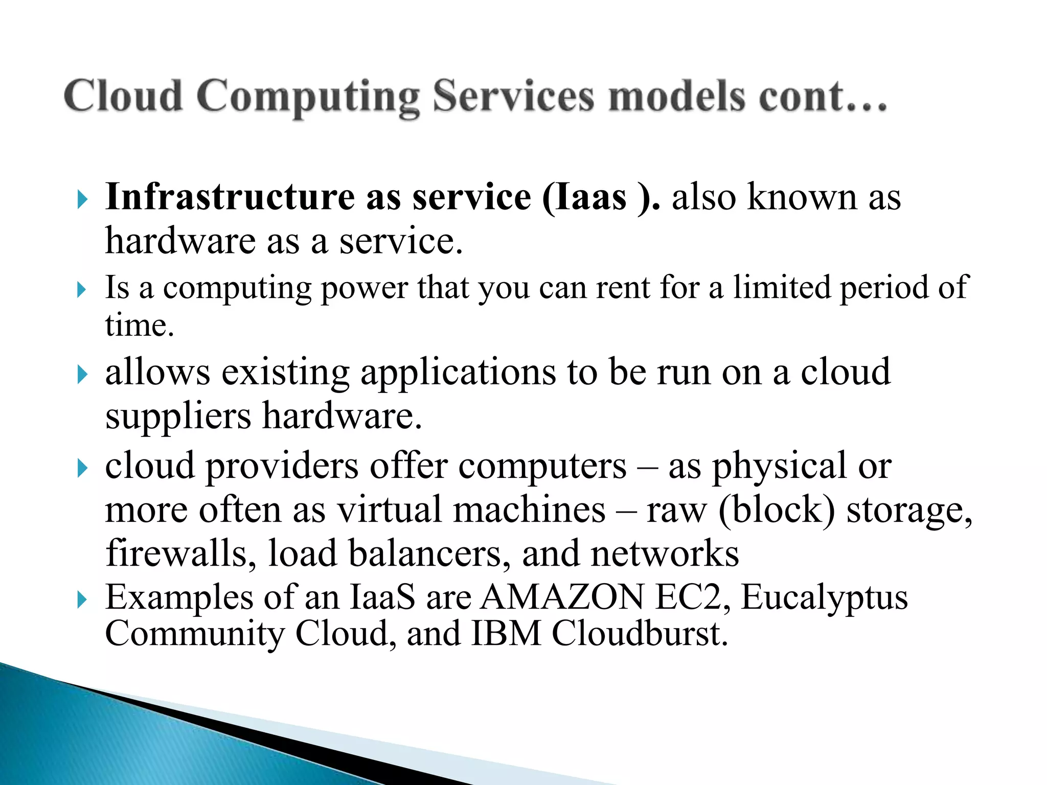  Infrastructure as service (Iaas ). also known as
hardware as a service.
 Is a computing power that you can rent for a limited period of
time.
 allows existing applications to be run on a cloud
suppliers hardware.
 cloud providers offer computers – as physical or
more often as virtual machines – raw (block) storage,
firewalls, load balancers, and networks
 Examples of an IaaS are AMAZON EC2, Eucalyptus
Community Cloud, and IBM Cloudburst.
 