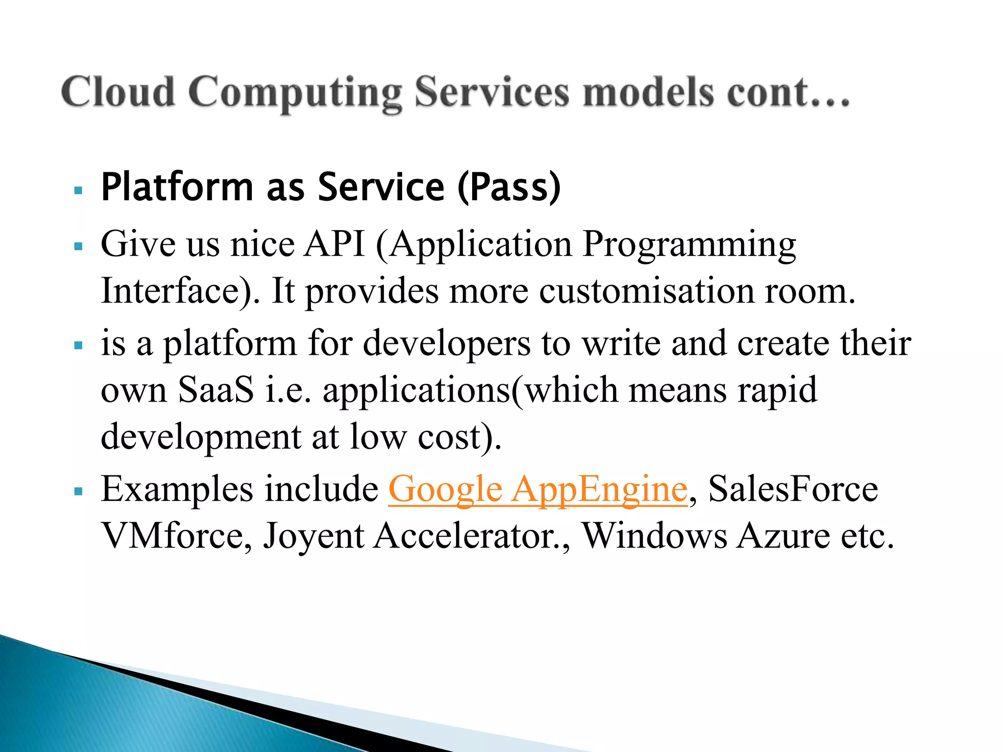  Platform as Service (Pass)
 Give us nice API (Application Programming
Interface). It provides more customisation room.
 is a platform for developers to write and create their
own SaaS i.e. applications(which means rapid
development at low cost).
 Examples include Google AppEngine, SalesForce
VMforce, Joyent Accelerator., Windows Azure etc.
 