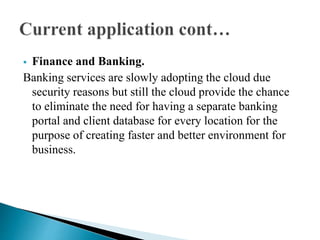  Finance and Banking.
Banking services are slowly adopting the cloud due
security reasons but still the cloud provide the chance
to eliminate the need for having a separate banking
portal and client database for every location for the
purpose of creating faster and better environment for
business.
 