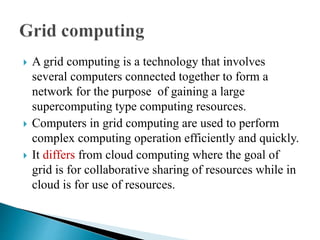  A grid computing is a technology that involves
several computers connected together to form a
network for the purpose of gaining a large
supercomputing type computing resources.
 Computers in grid computing are used to perform
complex computing operation efficiently and quickly.
 It differs from cloud computing where the goal of
grid is for collaborative sharing of resources while in
cloud is for use of resources.
 